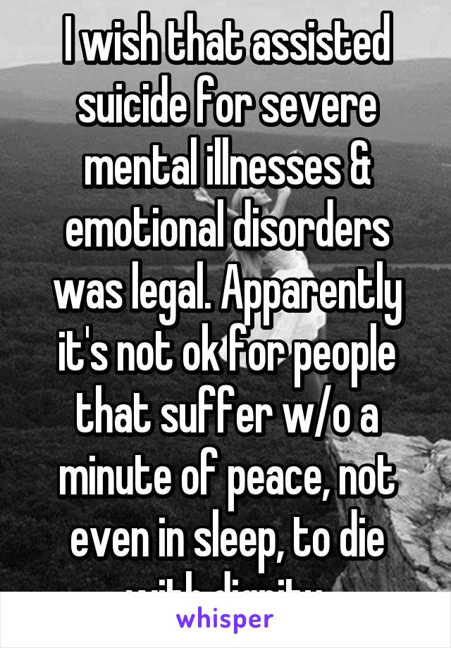 I wish that assisted suicide for severe mental illnesses & emotional disorders was legal. Apparently it's not ok for people that suffer w/o a minute of peace, not even in sleep, to die with dignity.