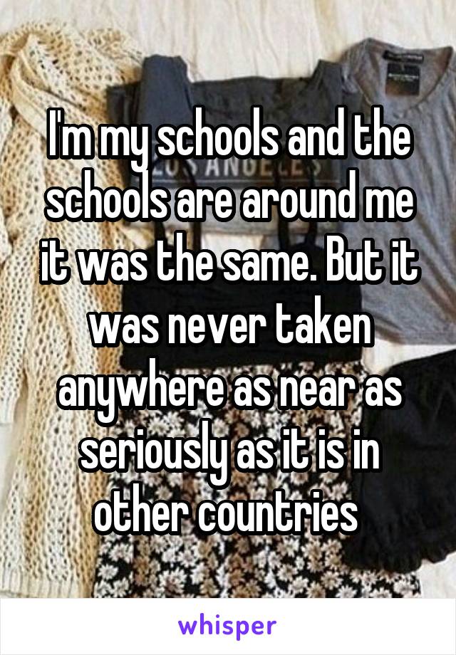 I'm my schools and the schools are around me it was the same. But it was never taken anywhere as near as seriously as it is in other countries 