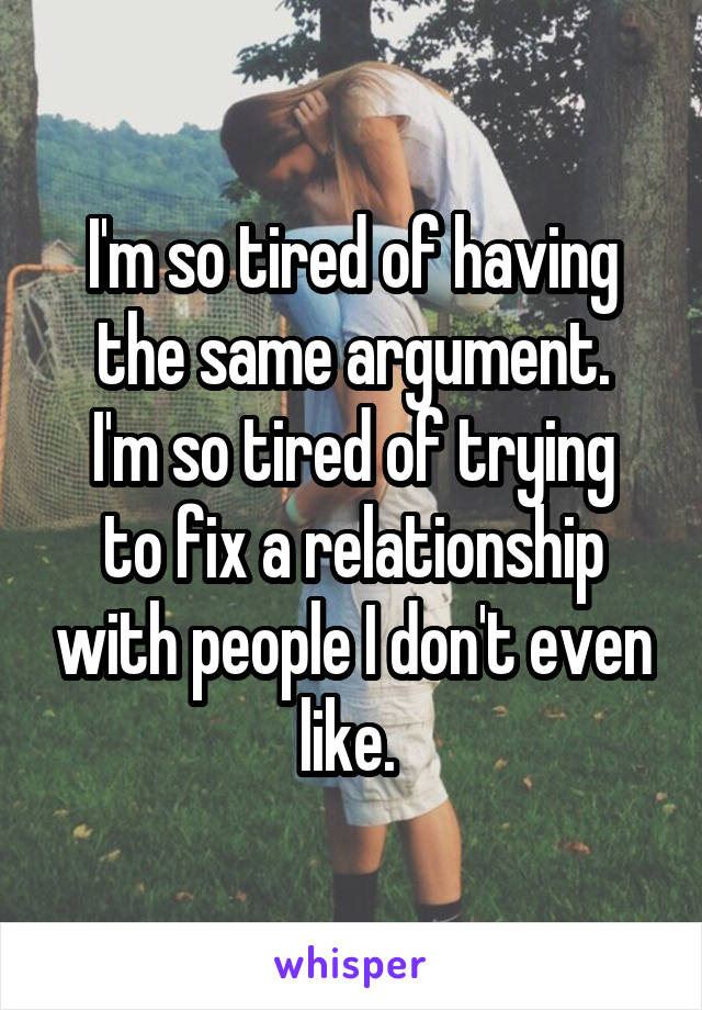 I'm so tired of having the same argument.
I'm so tired of trying to fix a relationship with people I don't even like. 