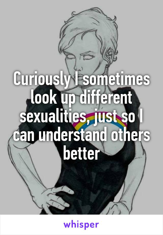 Curiously I sometimes look up different sexualities, just so I can understand others better
