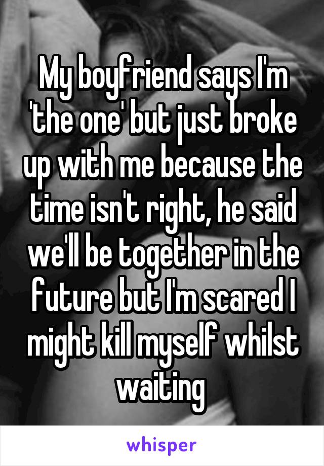 My boyfriend says I'm 'the one' but just broke up with me because the time isn't right, he said we'll be together in the future but I'm scared I might kill myself whilst waiting 