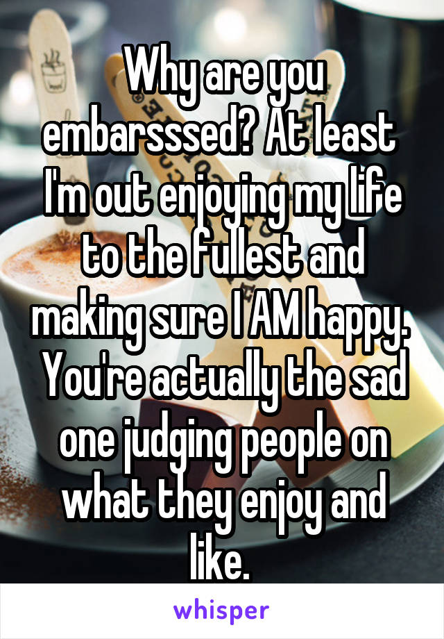 Why are you embarsssed? At least 
I'm out enjoying my life to the fullest and making sure I AM happy. 
You're actually the sad one judging people on what they enjoy and like. 