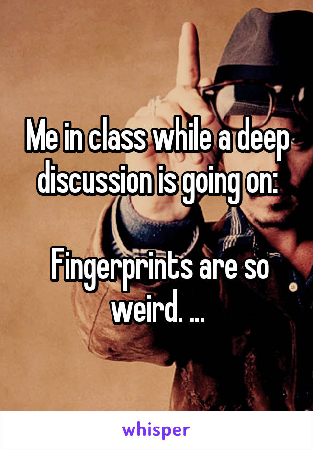 Me in class while a deep discussion is going on:

 Fingerprints are so weird. ...