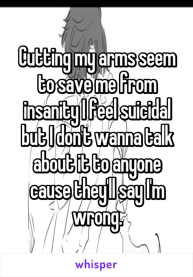 Cutting my arms seem to save me from insanity I feel suicidal but I don't wanna talk about it to anyone cause they'll say I'm wrong.