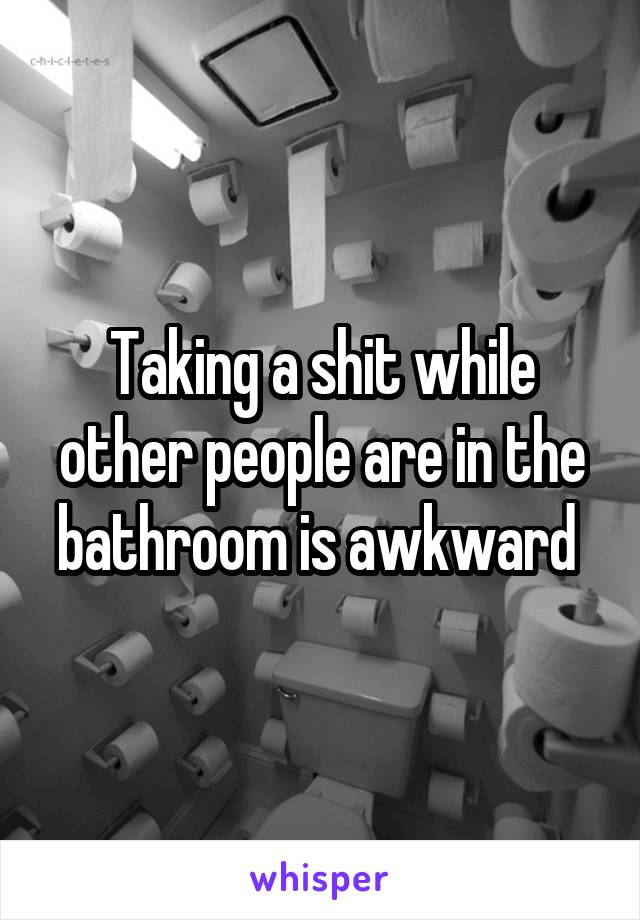 Taking a shit while other people are in the bathroom is awkward 