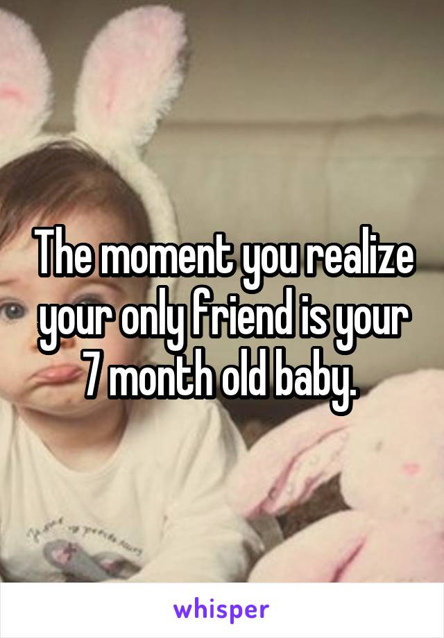 The moment you realize your only friend is your 7 month old baby. 