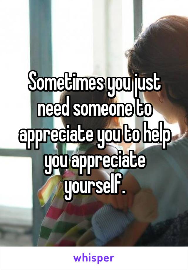 Sometimes you just need someone to appreciate you to help you appreciate yourself.