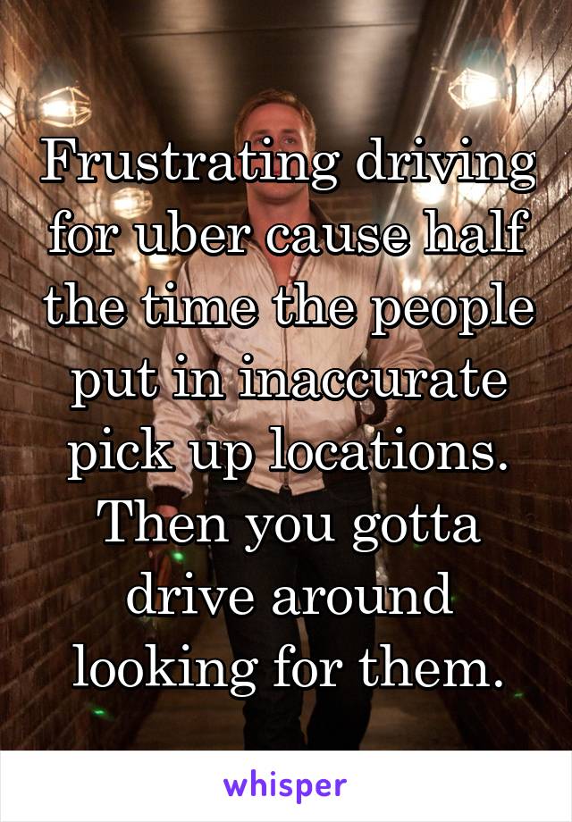 Frustrating driving for uber cause half the time the people put in inaccurate pick up locations. Then you gotta drive around looking for them.