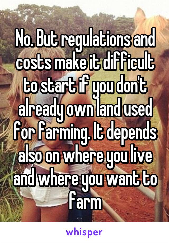 No. But regulations and costs make it difficult to start if you don't already own land used for farming. It depends also on where you live and where you want to farm