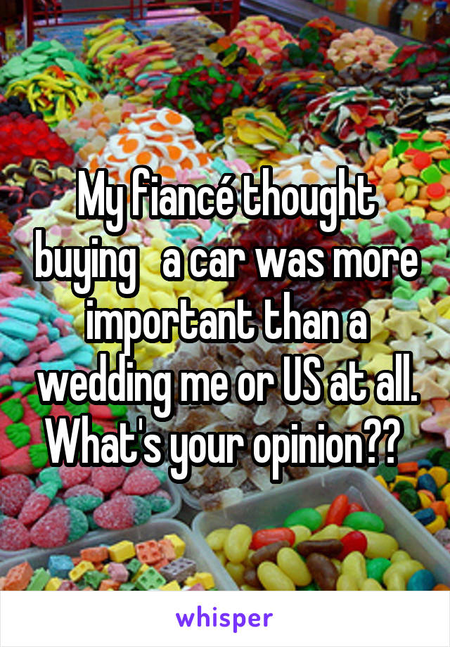 My fiancé thought buying   a car was more important than a wedding me or US at all. What's your opinion?? 