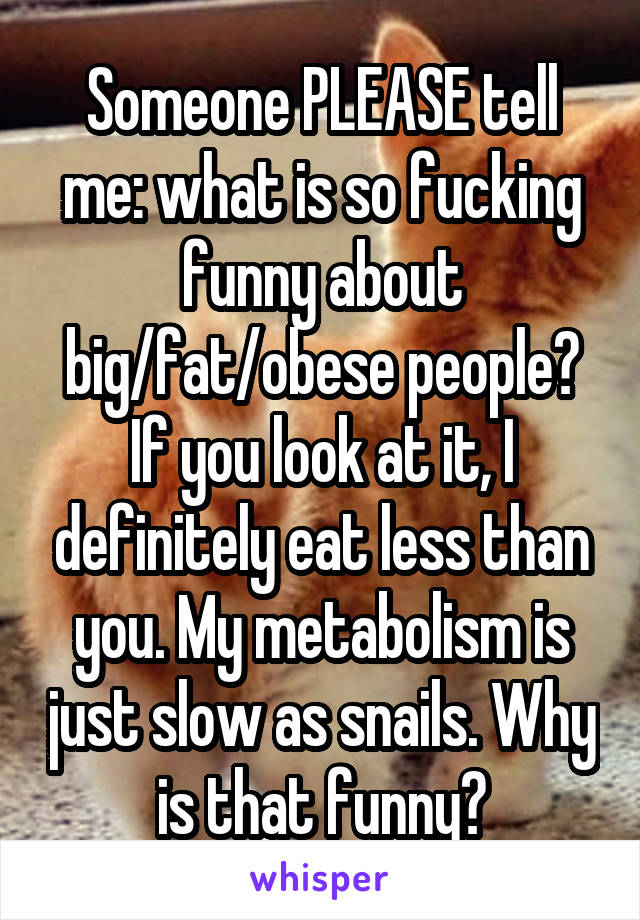 Someone PLEASE tell me: what is so fucking funny about big/fat/obese people? If you look at it, I definitely eat less than you. My metabolism is just slow as snails. Why is that funny?