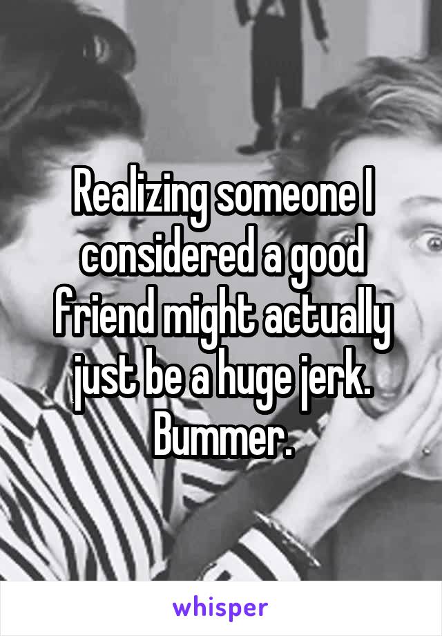 Realizing someone I considered a good friend might actually just be a huge jerk. Bummer.