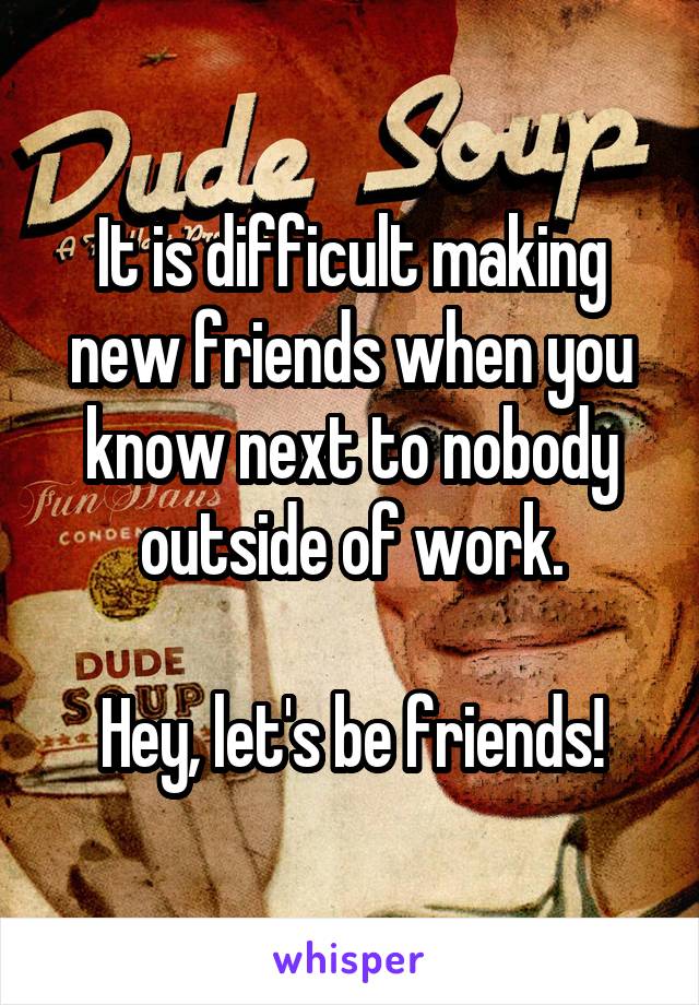 It is difficult making new friends when you know next to nobody outside of work.

Hey, let's be friends!