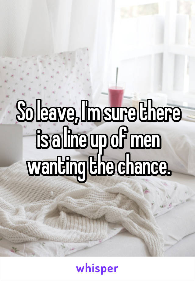 So leave, I'm sure there is a line up of men wanting the chance.