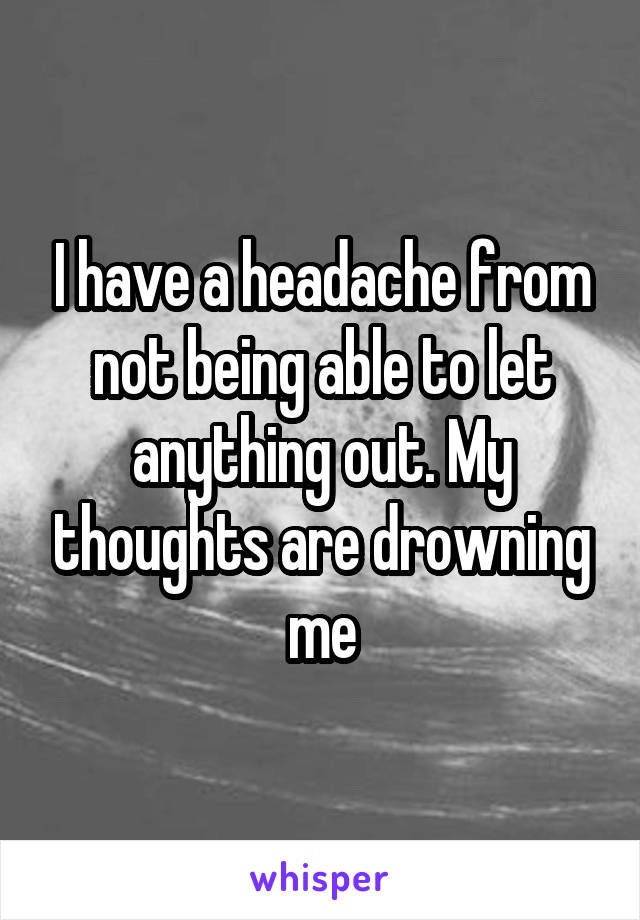I have a headache from not being able to let anything out. My thoughts are drowning me
