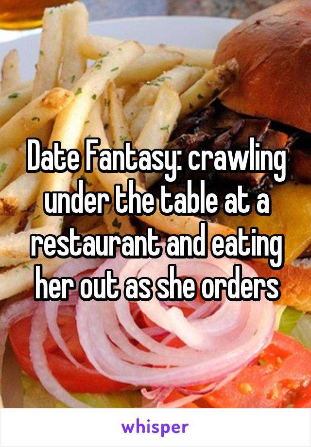 Date Fantasy: crawling under the table at a restaurant and eating her out as she orders