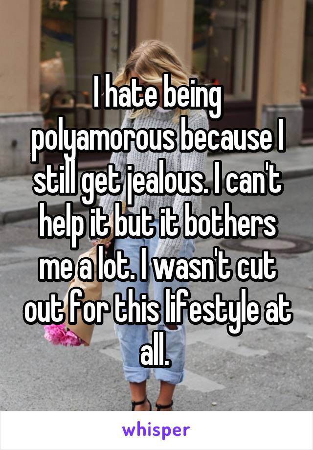 I hate being polyamorous because I still get jealous. I can't help it but it bothers me a lot. I wasn't cut out for this lifestyle at all. 