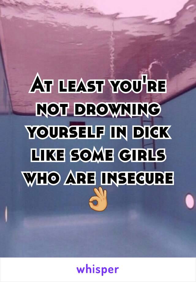 At least you're not drowning yourself in dick like some girls who are insecure 👌