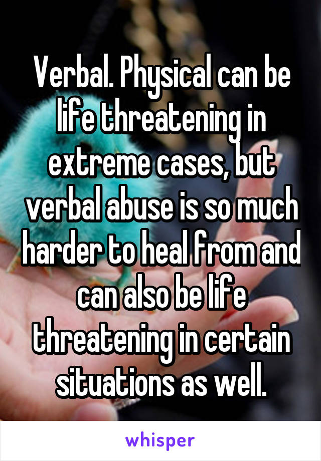Verbal. Physical can be life threatening in extreme cases, but verbal abuse is so much harder to heal from and can also be life threatening in certain situations as well.