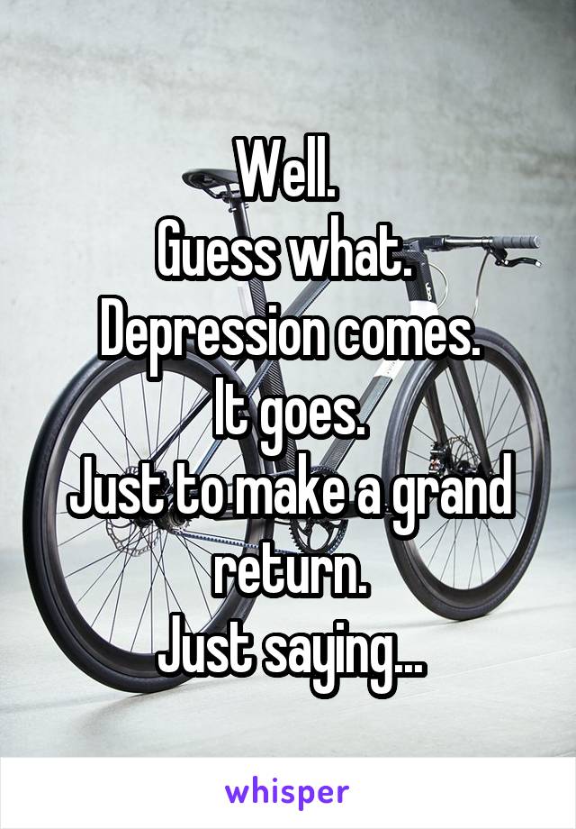 Well. 
Guess what. 
Depression comes.
It goes.
Just to make a grand return.
Just saying...