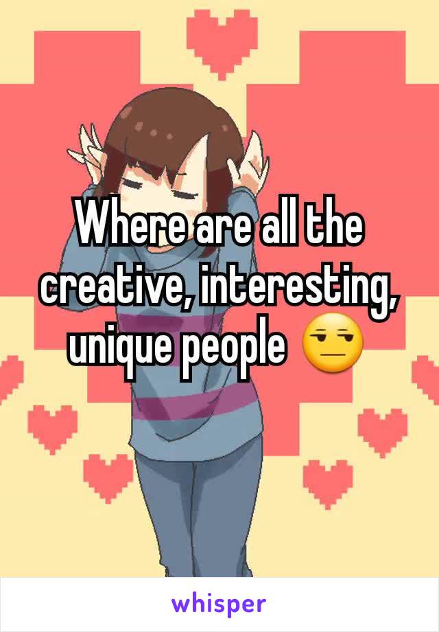 Where are all the creative, interesting, unique people 😒