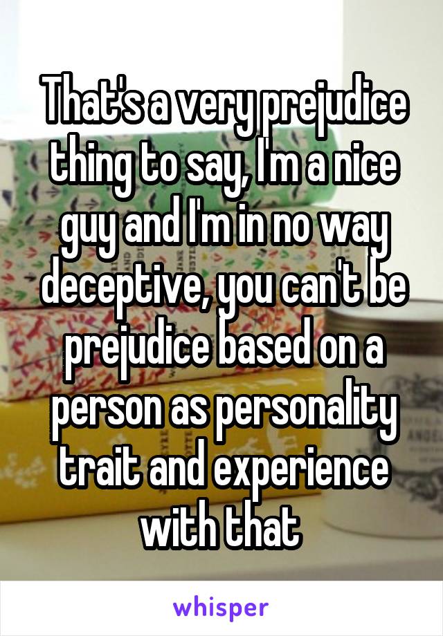 That's a very prejudice thing to say, I'm a nice guy and I'm in no way deceptive, you can't be prejudice based on a person as personality trait and experience with that 