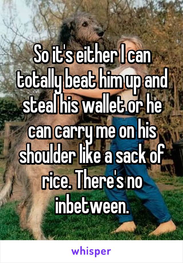 So it's either I can totally beat him up and steal his wallet or he can carry me on his shoulder like a sack of rice. There's no inbetween.