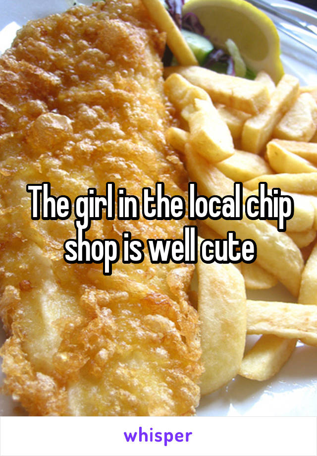 The girl in the local chip shop is well cute