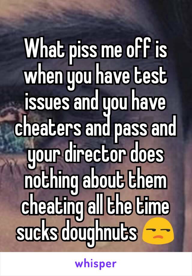 What piss me off is when you have test issues and you have cheaters and pass and your director does nothing about them cheating all the time sucks doughnuts 😒