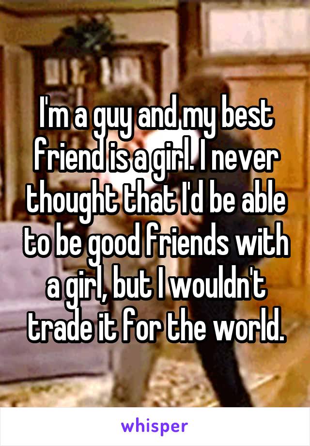 I'm a guy and my best friend is a girl. I never thought that I'd be able to be good friends with a girl, but I wouldn't trade it for the world.