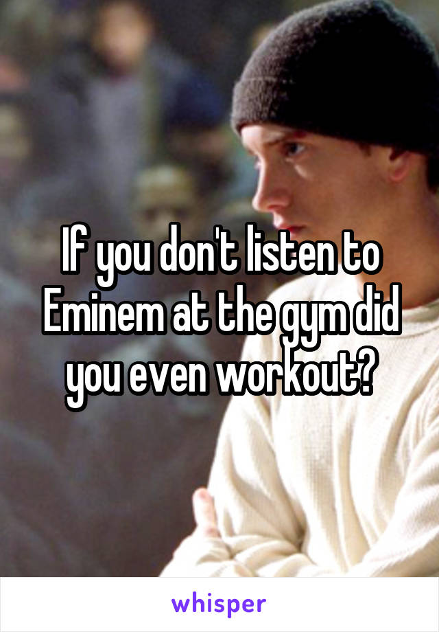 If you don't listen to Eminem at the gym did you even workout?