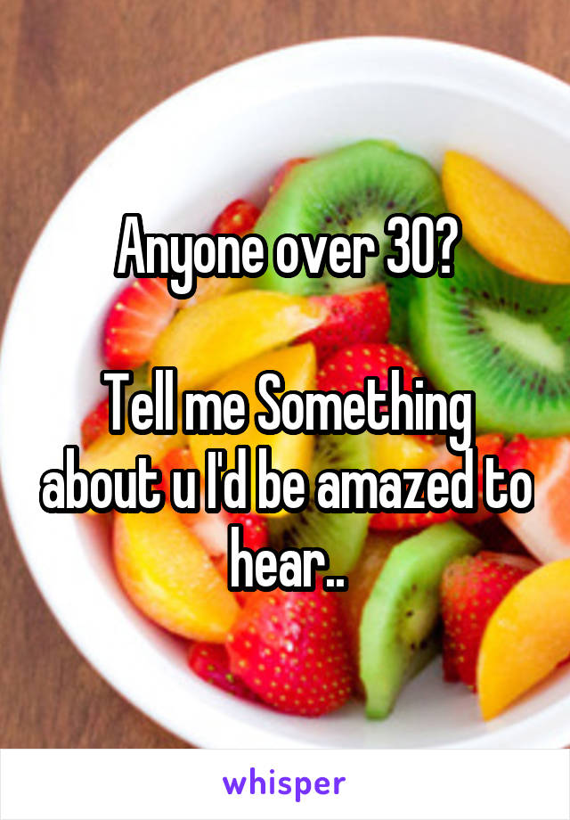 Anyone over 30?

Tell me Something about u I'd be amazed to hear..