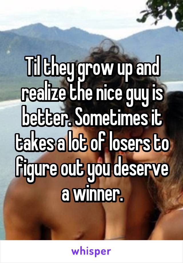 Til they grow up and realize the nice guy is better. Sometimes it takes a lot of losers to figure out you deserve a winner.