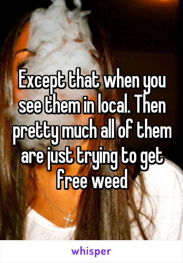 Except that when you see them in local. Then pretty much all of them are just trying to get free weed