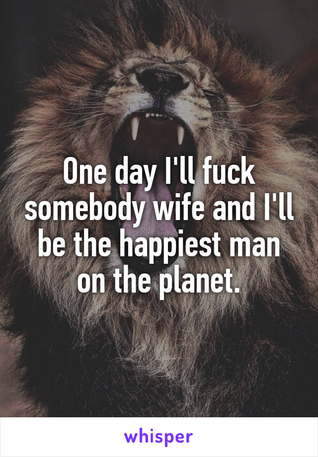 One day I'll fuck somebody wife and I'll be the happiest man on the planet.