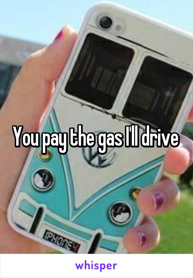 You pay the gas I'll drive 