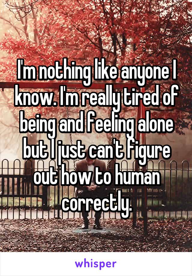 I'm nothing like anyone I know. I'm really tired of being and feeling alone but I just can't figure out how to human correctly.