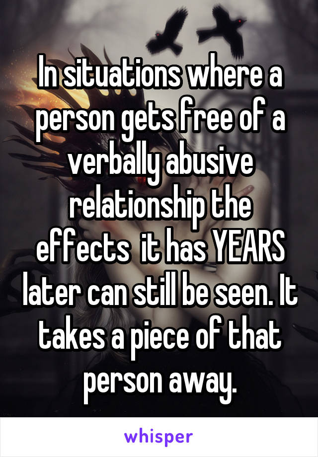 In situations where a person gets free of a verbally abusive relationship the effects  it has YEARS later can still be seen. It takes a piece of that person away.