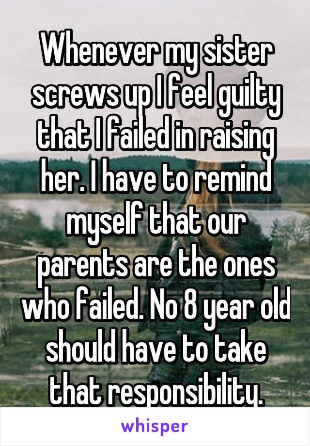 Whenever my sister screws up I feel guilty that I failed in raising her. I have to remind myself that our parents are the ones who failed. No 8 year old should have to take that responsibility.