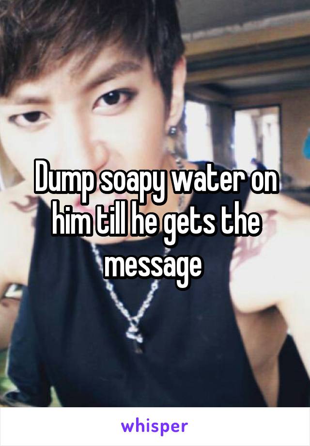 Dump soapy water on him till he gets the message 