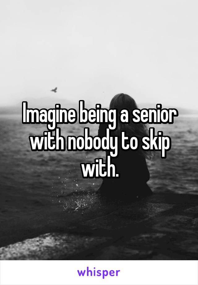 Imagine being a senior with nobody to skip with.