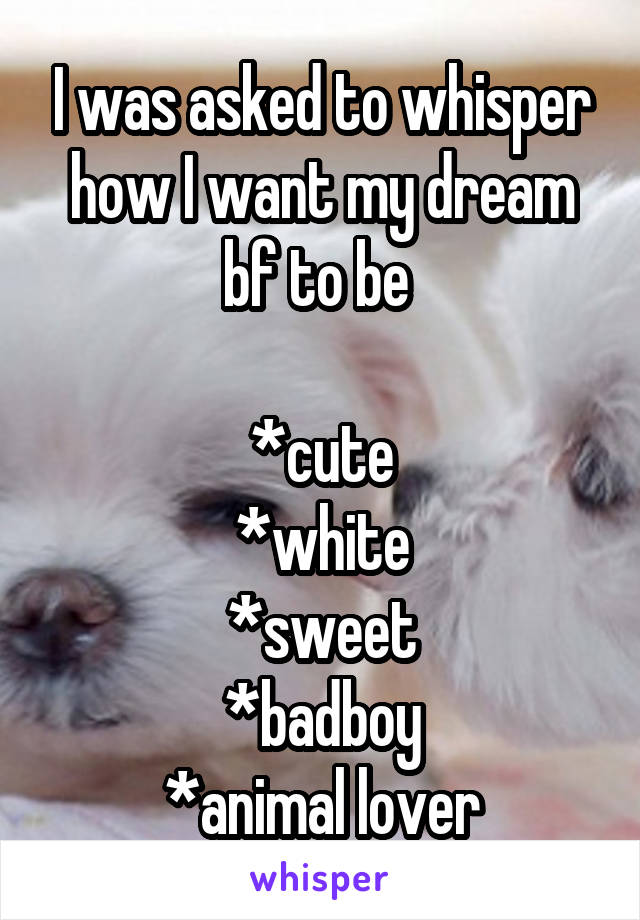 I was asked to whisper how I want my dream bf to be 

*cute
*white
*sweet
*badboy
*animal lover