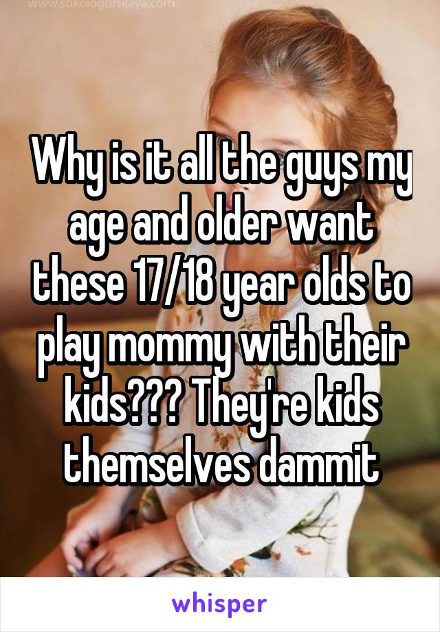 Why is it all the guys my age and older want these 17/18 year olds to play mommy with their kids??? They're kids themselves dammit