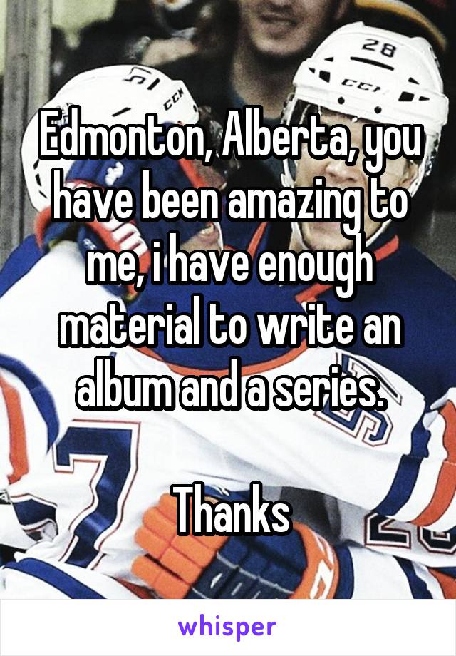 Edmonton, Alberta, you have been amazing to me, i have enough material to write an album and a series.

Thanks