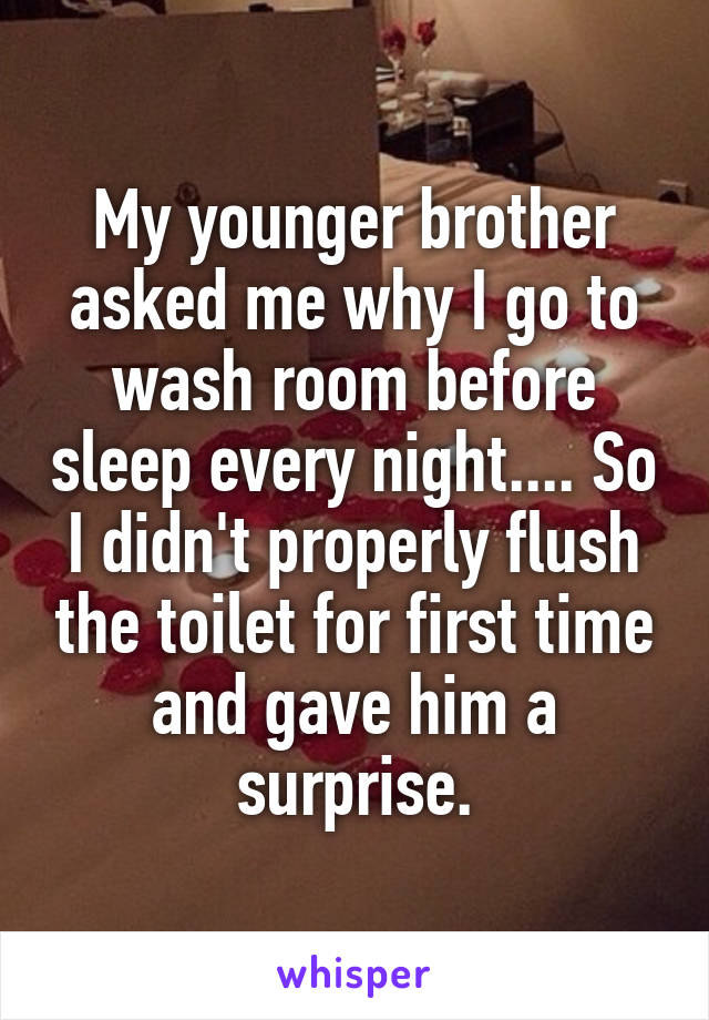 My younger brother asked me why I go to wash room before sleep every night.... So I didn't properly flush the toilet for first time and gave him a surprise.