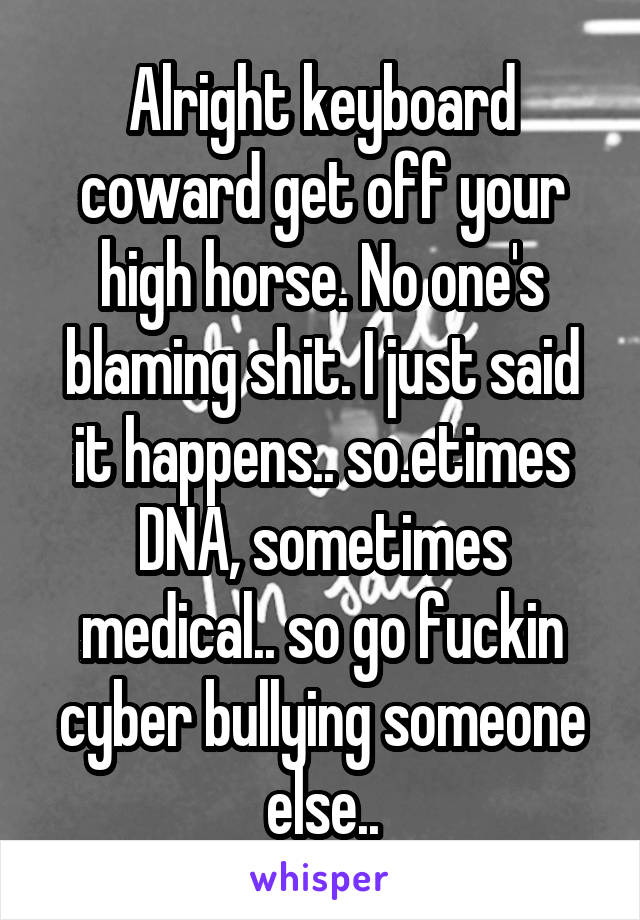 Alright keyboard coward get off your high horse. No one's blaming shit. I just said it happens.. so.etimes DNA, sometimes medical.. so go fuckin cyber bullying someone else..