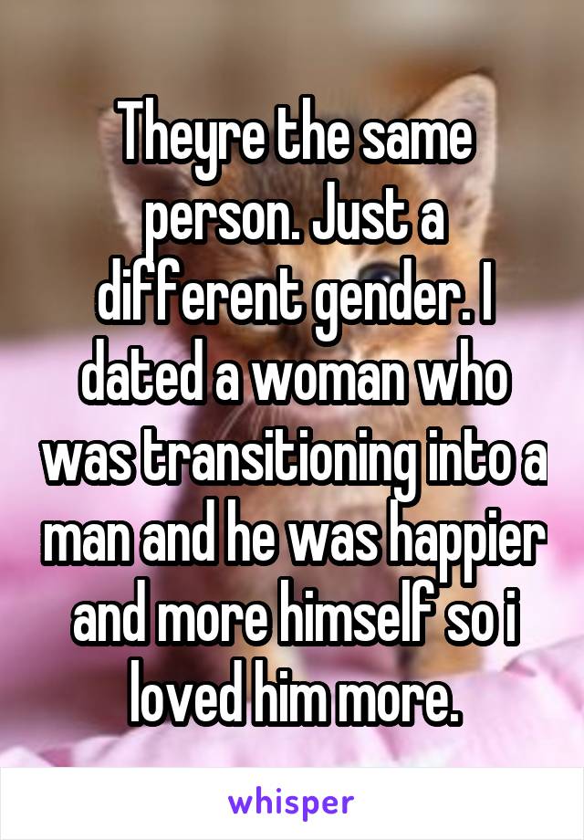 Theyre the same person. Just a different gender. I dated a woman who was transitioning into a man and he was happier and more himself so i loved him more.