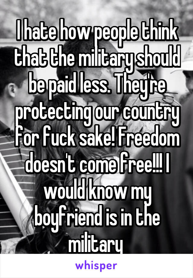I hate how people think that the military should be paid less. They're protecting our country for fuck sake! Freedom doesn't come free!!! I would know my boyfriend is in the military 