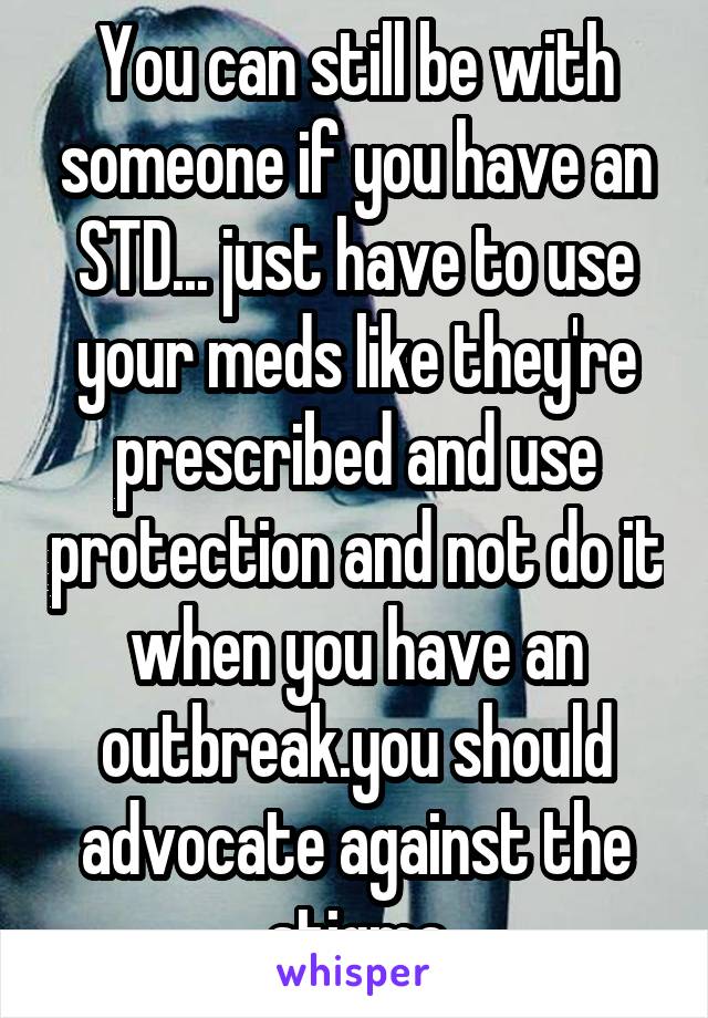 You can still be with someone if you have an STD... just have to use your meds like they're prescribed and use protection and not do it when you have an outbreak.you should advocate against the stigma