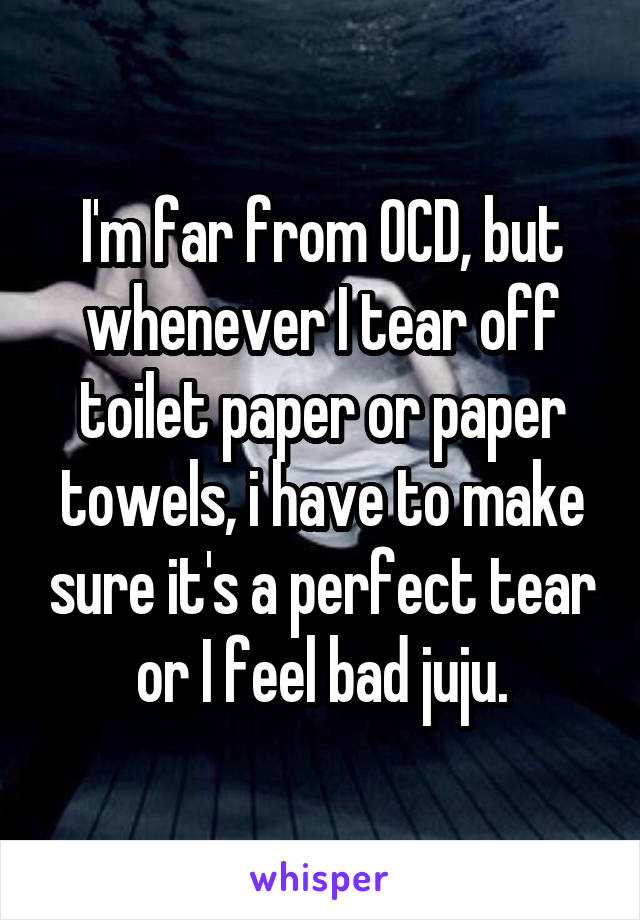 I'm far from OCD, but whenever I tear off toilet paper or paper towels, i have to make sure it's a perfect tear or I feel bad juju.